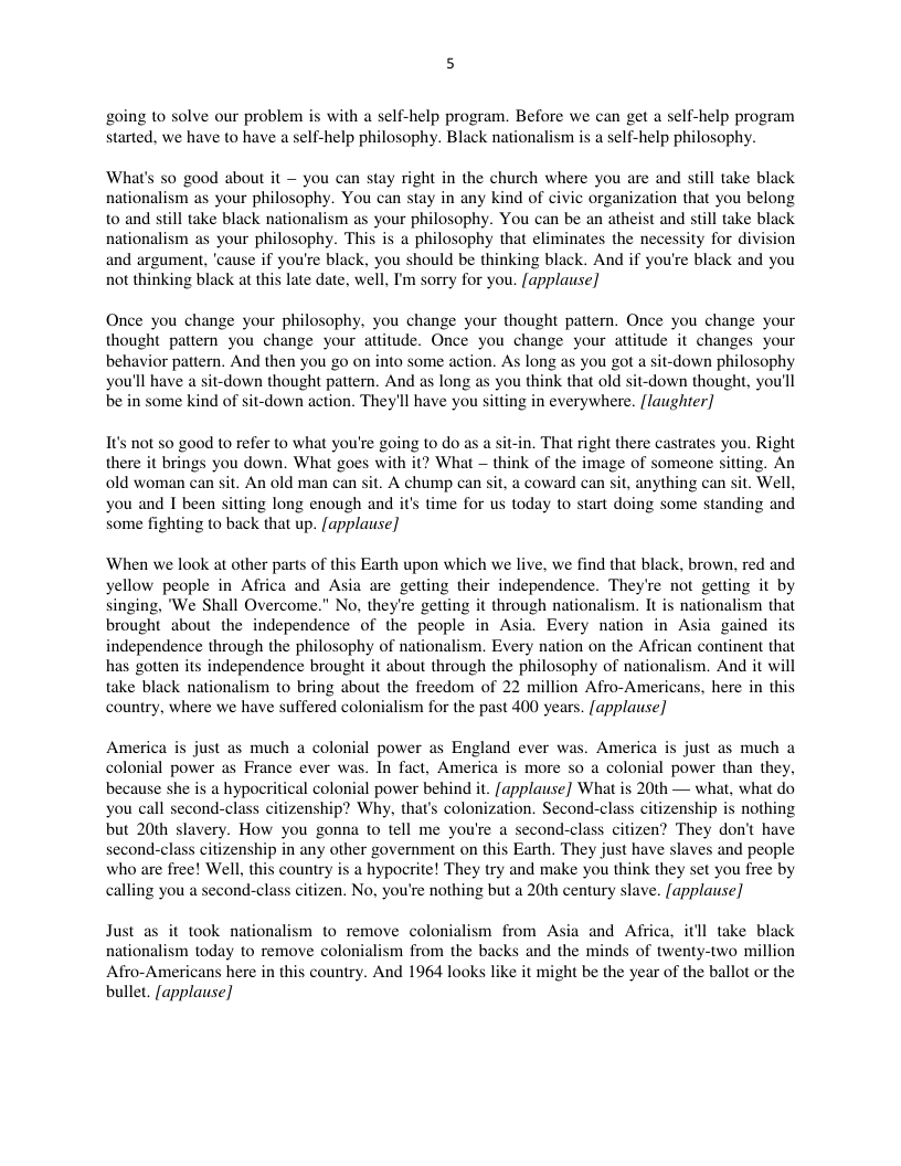 going 10 solve our problem is with a self-help program. Before we can get a self-help program started. we have to have a self-help philosophy. Black nationalism is a self-help philosophy.  What’s 50 good about it — you can stay right in the church where you are and still take black nationalism as your philosophy. You can stay in any kind of civic organization that you belong 0 and stil take black nationalism as your philosophy. You can be an atheist and still take black nationalism as your philosophy. This is a philosophy that eliminates the necessity for division and argument, ‘cause if you’re black, you should be thinking black. And if you’re black and you not thinking black at this late date, well, I’m sorry for you. [applause]  Once you change your philosophy. you change your thought pattern. Once you change your thought patiern you change your attitude. Once you change your attitude it changes your behavior pattern. And then you o on into some action. As long as you got a sit-down philosophy you’ll have a sit-down thought pattern. And as long as you think that old sit-down thought, you’il be in some kind of sit-down action. They’ll have you sitting in everywhere. [laughter]  1t’s not so good to refer to what you’re going to do as a sit-in. That right there castrates you. Right there it brings you down. What goes with it? What — think of the image of someone sitting. An old woman can sit. An old man can sit. A chump can sit, a coward can sit, anything can sit. Well, you and I been sitting long enough and it time for us today to start doing some standing and Some fighting to back that up. [applause]  ‘When we look at other parts of this Earth upon which we live, we find that black, brown, red and yellow people in Africa and Asia are getting their independence. They’re not getting it by Singing, ’We Shall Overcome." No, they’re getting it through nationalism. It is nationalism that brought about the independence of the people in Asia. Every nation in Asia gained its independence through the philosophy of nationalism. Every nation on the African continent that has gotten s independenc brought it about through the philosophy of nationaism. And it will take black nationalism to bring about the freedom of 22 million Afro-Americans, here in this country, where we have suffered colonialism for the past 400 years. [applause]  America is just as much a colonial power as England ever was. America is just as much a colonial power as France ever was. In fact, America is more so a colonial power than they, because she is a hypocritical colonial power behind it. [applause] What is 20th — what, what do you call second-class citizenship? Why, that’s colonization. Second-class citizenship is nothing but 20th slavery. How you gonna to tell me you’re a second-class citizen? They don’t have second-class citizenship in any other government on this Earth. They just have slaves and people who are free! Well, this country is a hypocrite! They try and make you think they set you free by calling you a second-class citizen. No, you’re nothing but a 20th century slave. [applause]  Just as it took nationalism to remove colonialism from Asia and Africa, itll take black nationalism today to remove colonialism from the backs and the minds of twenty-two million Afro-Americans here in this country. And 1964 looks like it might be the year of the ballot or the bullet. [applause] 